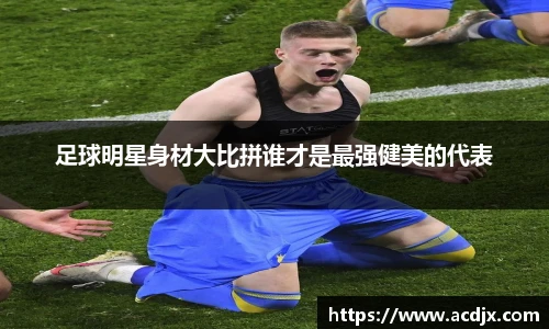 足球明星身材大比拼谁才是最强健美的代表